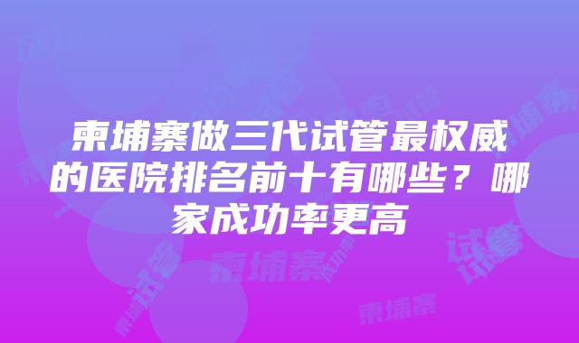 柬埔寨做三代试管最权威的医院排名前十有哪些？哪家成功率更高