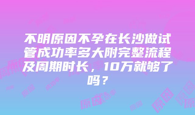 不明原因不孕在长沙做试管成功率多大附完整流程及周期时长，10万就够了吗？