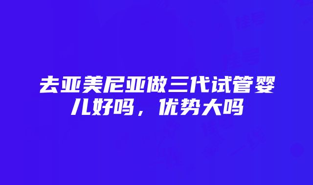 去亚美尼亚做三代试管婴儿好吗，优势大吗