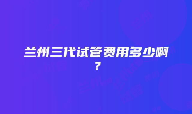 兰州三代试管费用多少啊？