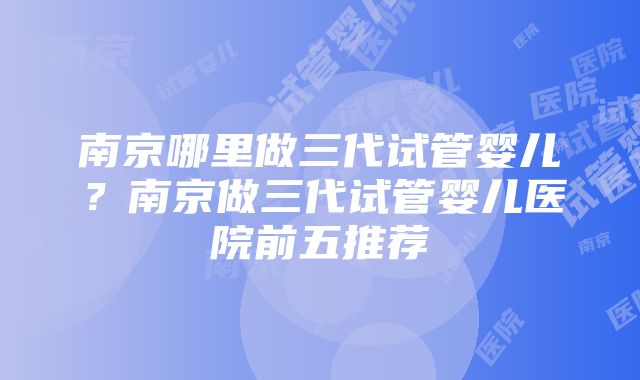 南京哪里做三代试管婴儿？南京做三代试管婴儿医院前五推荐