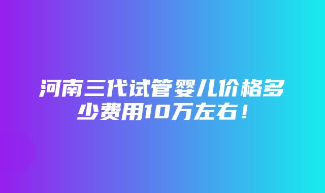 河南三代试管婴儿价格多少费用10万左右！