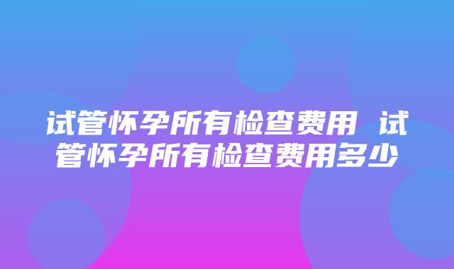 试管怀孕所有检查费用 试管怀孕所有检查费用多少