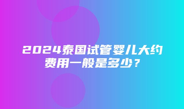 2024泰国试管婴儿大约费用一般是多少？