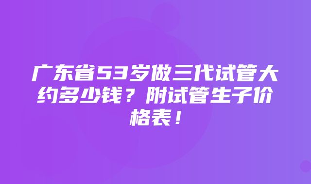 广东省53岁做三代试管大约多少钱？附试管生子价格表！