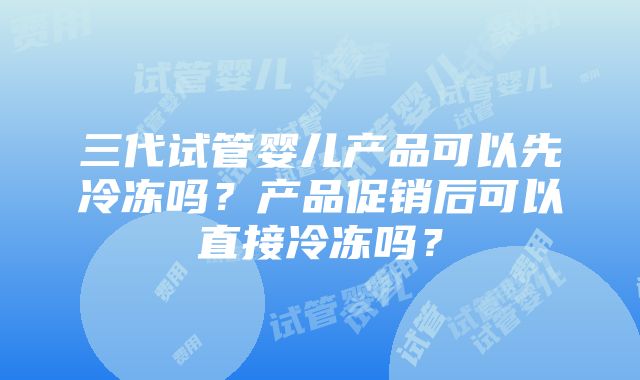 三代试管婴儿产品可以先冷冻吗？产品促销后可以直接冷冻吗？