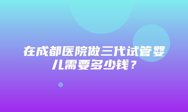 在成都医院做三代试管婴儿需要多少钱？