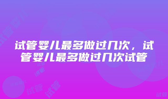 试管婴儿最多做过几次，试管婴儿最多做过几次试管