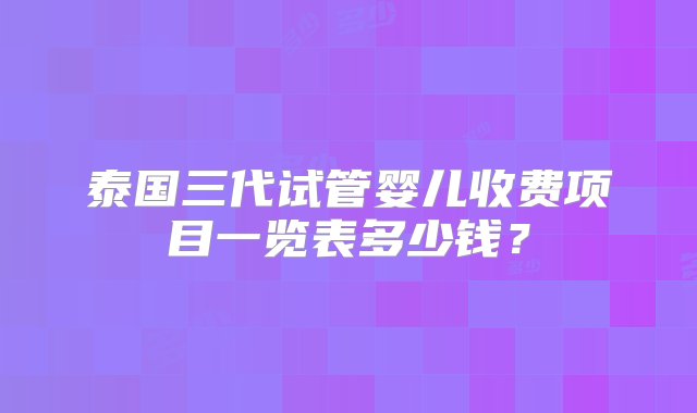 泰国三代试管婴儿收费项目一览表多少钱？