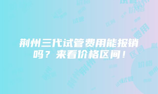 荆州三代试管费用能报销吗？来看价格区间！