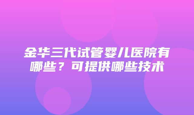 金华三代试管婴儿医院有哪些？可提供哪些技术