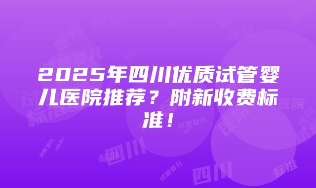 2025年四川优质试管婴儿医院推荐？附新收费标准！