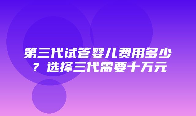 第三代试管婴儿费用多少？选择三代需要十万元