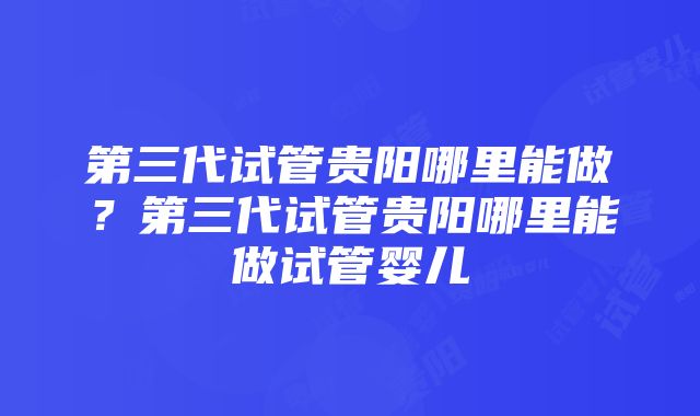 第三代试管贵阳哪里能做？第三代试管贵阳哪里能做试管婴儿