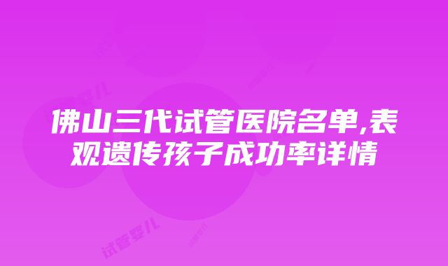 佛山三代试管医院名单,表观遗传孩子成功率详情