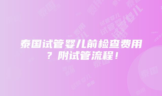 泰国试管婴儿前检查费用？附试管流程！