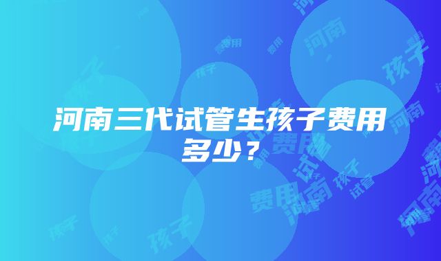 河南三代试管生孩子费用多少？