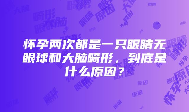 怀孕两次都是一只眼睛无眼球和大脑畸形，到底是什么原因？