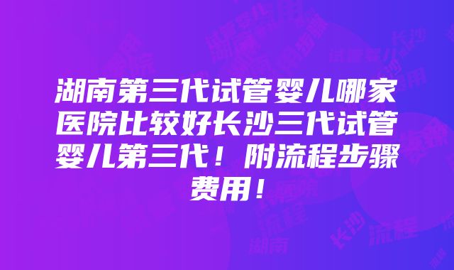 湖南第三代试管婴儿哪家医院比较好长沙三代试管婴儿第三代！附流程步骤费用！