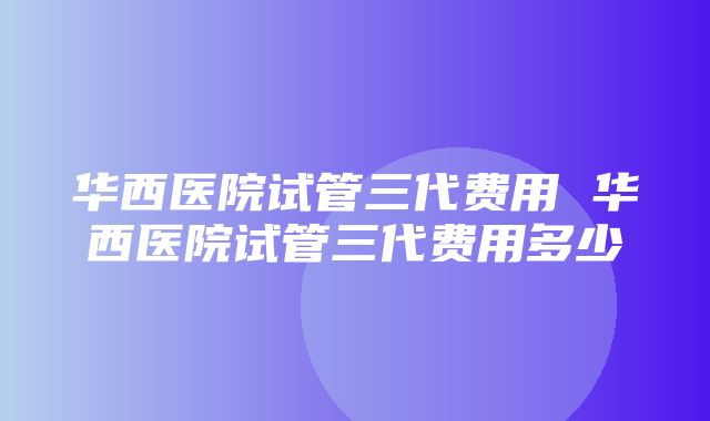 华西医院试管三代费用 华西医院试管三代费用多少