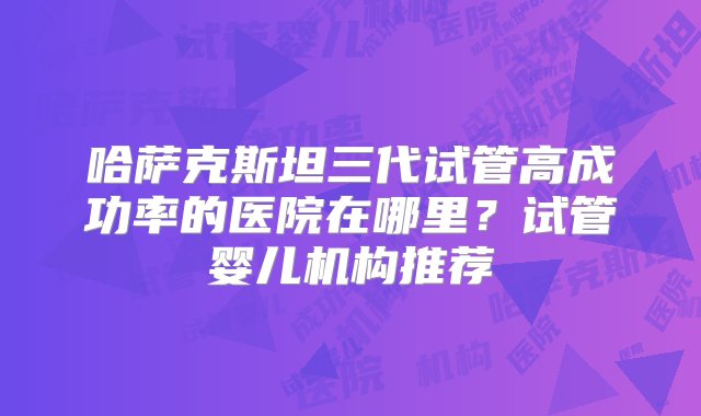 哈萨克斯坦三代试管高成功率的医院在哪里？试管婴儿机构推荐