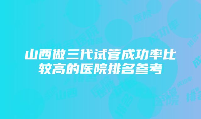 山西做三代试管成功率比较高的医院排名参考