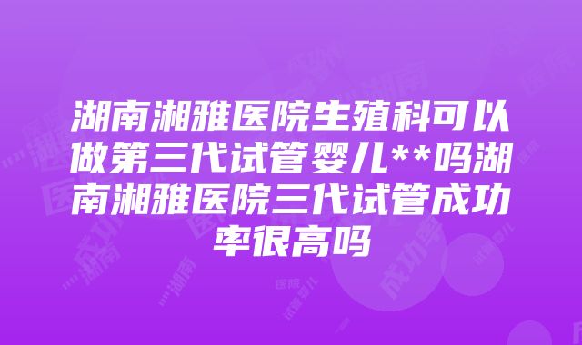 湖南湘雅医院生殖科可以做第三代试管婴儿**吗湖南湘雅医院三代试管成功率很高吗