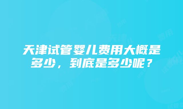 天津试管婴儿费用大概是多少，到底是多少呢？