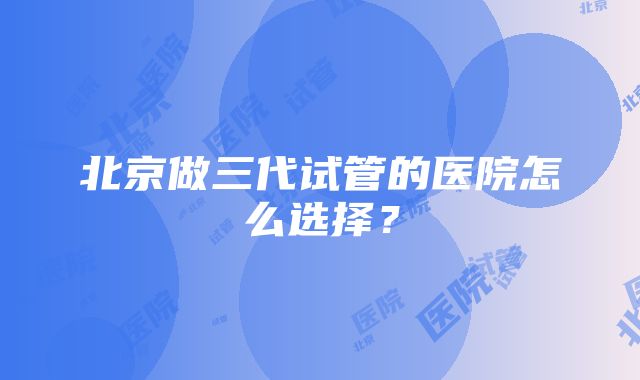 北京做三代试管的医院怎么选择？