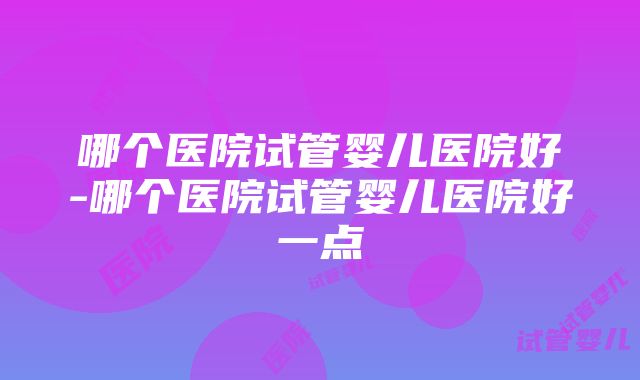 哪个医院试管婴儿医院好-哪个医院试管婴儿医院好一点