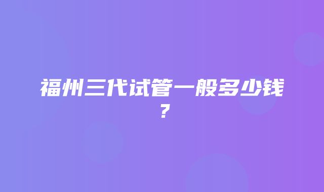 福州三代试管一般多少钱？