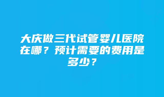 大庆做三代试管婴儿医院在哪？预计需要的费用是多少？