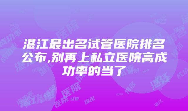 湛江最出名试管医院排名公布,别再上私立医院高成功率的当了