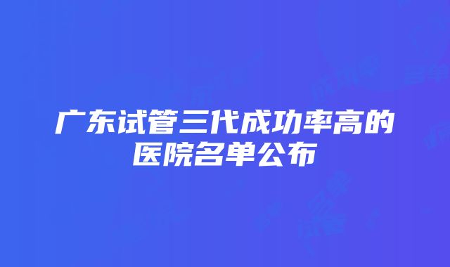 广东试管三代成功率高的医院名单公布