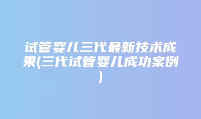 试管婴儿三代最新技术成果(三代试管婴儿成功案例)