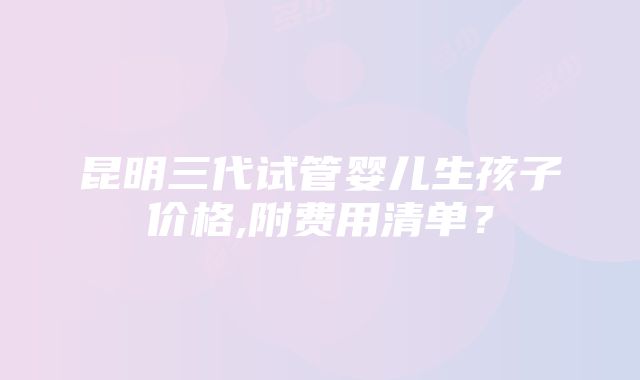 昆明三代试管婴儿生孩子价格,附费用清单？