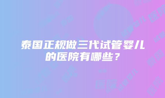 泰国正规做三代试管婴儿的医院有哪些？