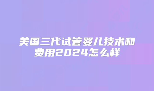 美国三代试管婴儿技术和费用2024怎么样