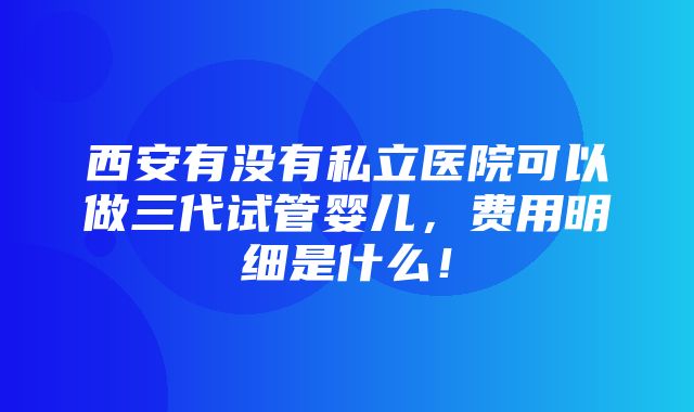 西安有没有私立医院可以做三代试管婴儿，费用明细是什么！