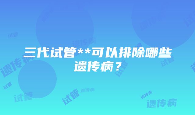 三代试管**可以排除哪些遗传病？