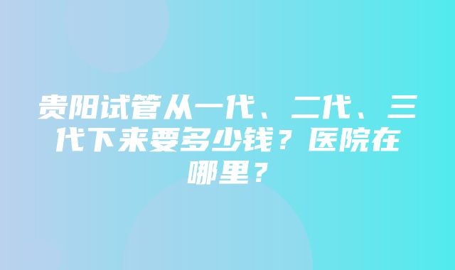 贵阳试管从一代、二代、三代下来要多少钱？医院在哪里？