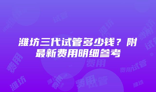 潍坊三代试管多少钱？附最新费用明细参考