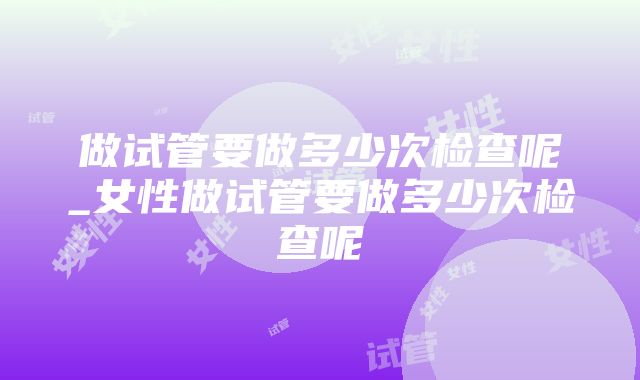 做试管要做多少次检查呢_女性做试管要做多少次检查呢