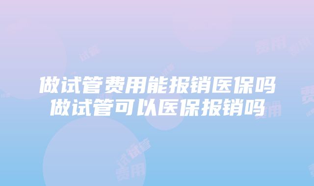 做试管费用能报销医保吗做试管可以医保报销吗