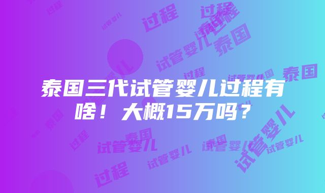 泰国三代试管婴儿过程有啥！大概15万吗？