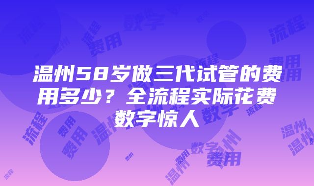 温州58岁做三代试管的费用多少？全流程实际花费数字惊人