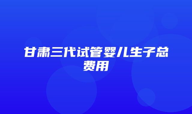 甘肃三代试管婴儿生子总费用