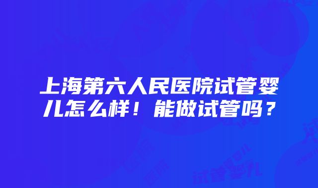 上海第六人民医院试管婴儿怎么样！能做试管吗？