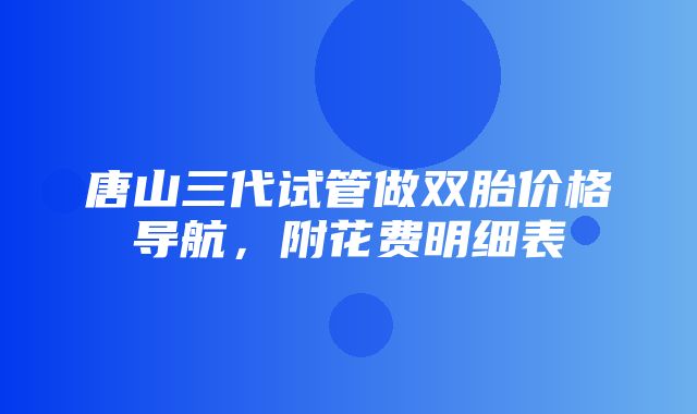 唐山三代试管做双胎价格导航，附花费明细表