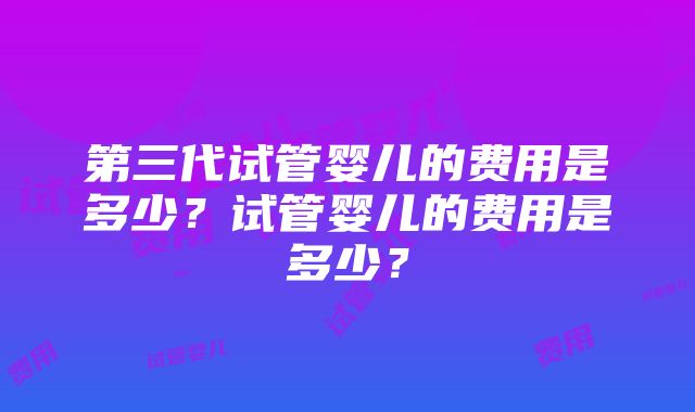 第三代试管婴儿的费用是多少？试管婴儿的费用是多少？